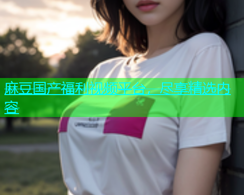 麻豆国产福利视频平台，尽享精选内容  第1张