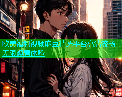 欧美福利视频麻豆精选平台高清流畅无限观看体验  第1张