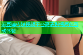 麻豆博传媒视频平台高清剧情原创互动体验
