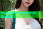 神秘视频麻豆平台高清福利视频与互动社区体验