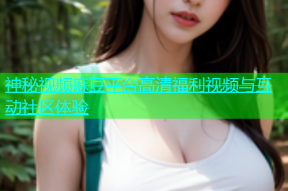 神秘视频麻豆平台高清福利视频与互动社区体验