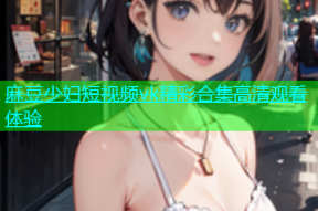 麻豆少妇短视频vk精彩合集高清观看体验