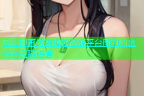 麻豆印画传媒视频资源平台助力创意内容无限传播