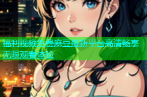 福利视频免费麻豆最新平台高清畅享无限观看体验