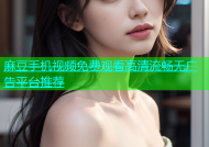 麻豆手机视频免费观看高清流畅无广告平台推荐