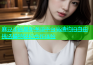 麻豆印画最新视频平台高清约拍自由挑选模特轻松合作体验
