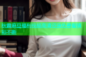 秋霞麻豆福利视频高清资源免费看精彩不断