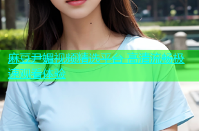 麻豆尹媚视频精选平台 高清流畅极速观看体验