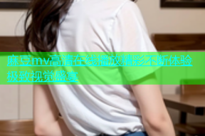 麻豆mv高清在线播放精彩不断体验极致视觉盛宴