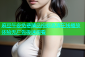 麻豆午夜免费精品视频高清在线播放体验无广告极速观看