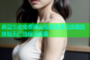 麻豆午夜免费精品视频高清在线播放体验无广告极速观看