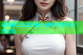 破解麻豆视频神器一键畅享高清无广告体验