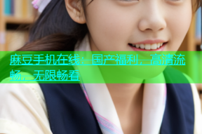 麻豆手机在线：国产福利，高清流畅，无限畅看