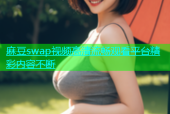 麻豆swap视频高清流畅观看平台精彩内容不断