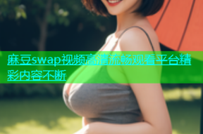 麻豆swap视频高清流畅观看平台精彩内容不断