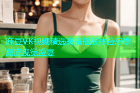 麻豆VK视频精选高清播放体验尽享潮流视觉盛宴
