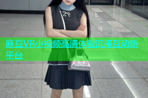 麻豆VR小视频高清体验沉浸互动新平台
