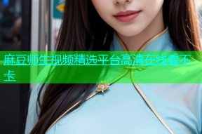 麻豆师生视频精选平台高清在线看不卡