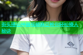 街头搭讪神器视频麻豆教你轻松撩人秘诀