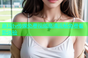 麻豆tv传媒免费视频高清流畅免费看新体验