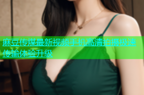 麻豆传煤最新视频手机高清拍摄极速传输体验升级