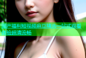 国产福利短视频麻豆精选一站式观看体验超清流畅