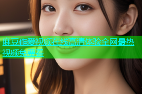 麻豆作爱视频在线高清体验全网最热视频免费看