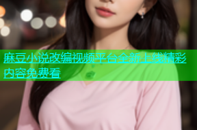 麻豆小说改编视频平台全新上线精彩内容免费看