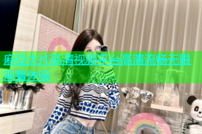麻豆大片高清视频平台高清流畅无限观看体验