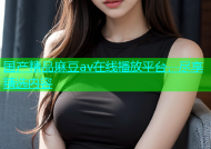 国产精品麻豆av在线播放平台，尽享精选内容