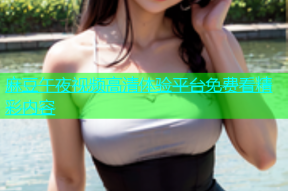 麻豆午夜视频高清体验平台免费看精彩内容