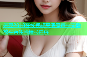 麻豆2018在线视频高清原声中文播放平台体验精彩内容