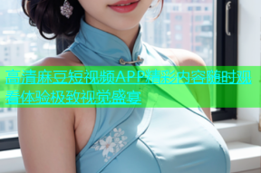 高清麻豆短视频APP精彩内容随时观看体验极致视觉盛宴
