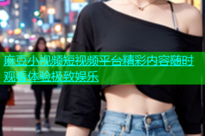麻豆小视频短视频平台精彩内容随时观看体验极致娱乐