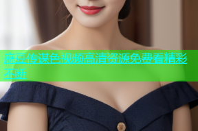 麻豆传谋色视频高清资源免费看精彩不断