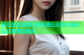 麻豆传音视频打造高清社交新体验轻松分享精彩瞬间
