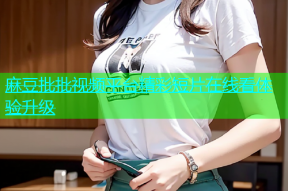 麻豆批批视频平台精彩短片在线看体验升级