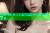 视频福利麻豆专享高清资源极速观看体验