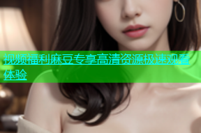 视频福利麻豆专享高清资源极速观看体验