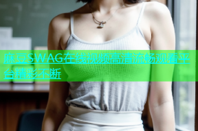 麻豆SWAG在线视频高清流畅观看平台精彩不断