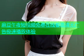 麻豆午夜短视频免费在线看高清无广告极速播放体验