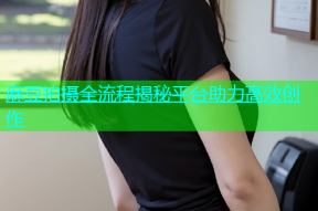 麻豆拍摄全流程揭秘平台助力高效创作