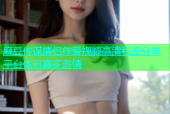 麻豆传谋情侣作爱视频高清私密分享平台体验真实激情