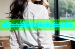 麻豆午夜福利视频高清体验免费看