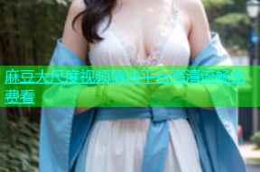 麻豆大尺度视频精选平台高清流畅免费看