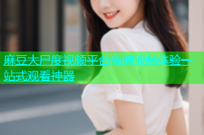 麻豆大尸度视频平台高清流畅体验一站式观看神器