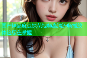 国产精品麻豆探花视频高清流畅播放体验尽在掌握