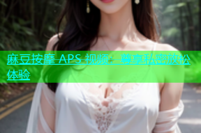 麻豆按摩 APS 视频：尊享私密放松体验