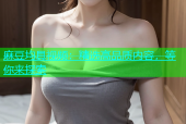 麻豆均具视频：精选高品质内容，等你来探索