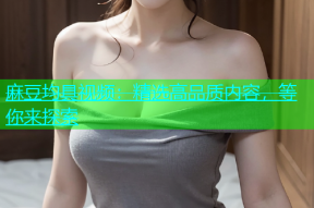 麻豆均具视频：精选高品质内容，等你来探索
